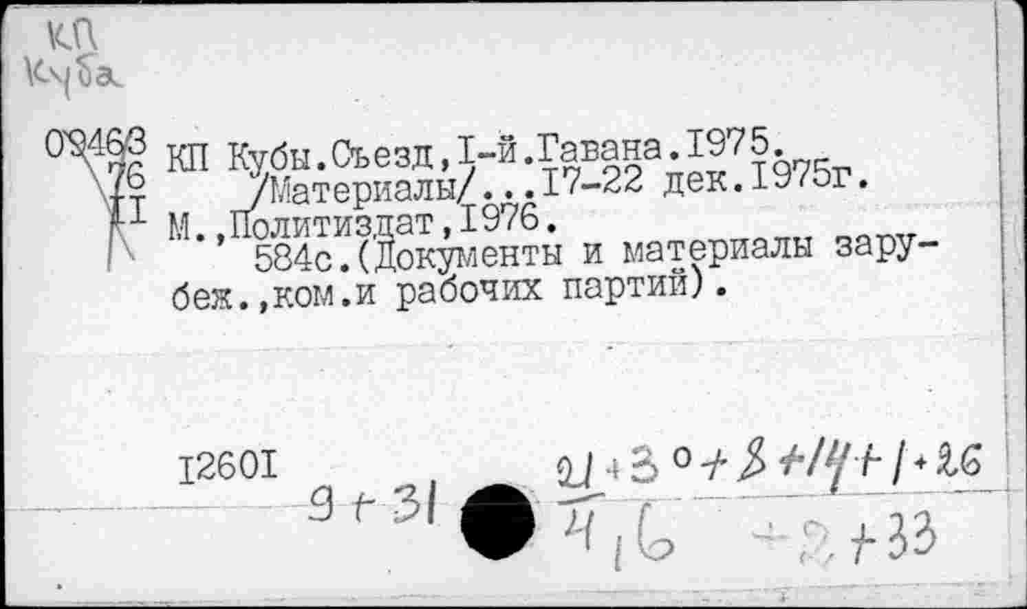 ﻿
® КП Кубы.Съезд,1-й.Гавана.1975.
т -/Материалы/...17-22 дек.1У/ог.
1 М. .Политиздат, 1976.
584с.(Документы и материалы зару-бея.,ком.и рабочих партий).
12601	4 В 0 -А }> 4'1+1 * Я.6